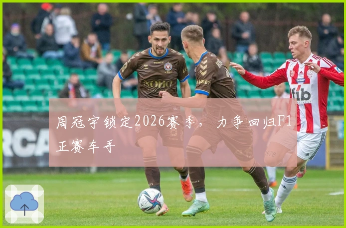 周冠宇锁定2026赛季，力争回归F1正赛车手