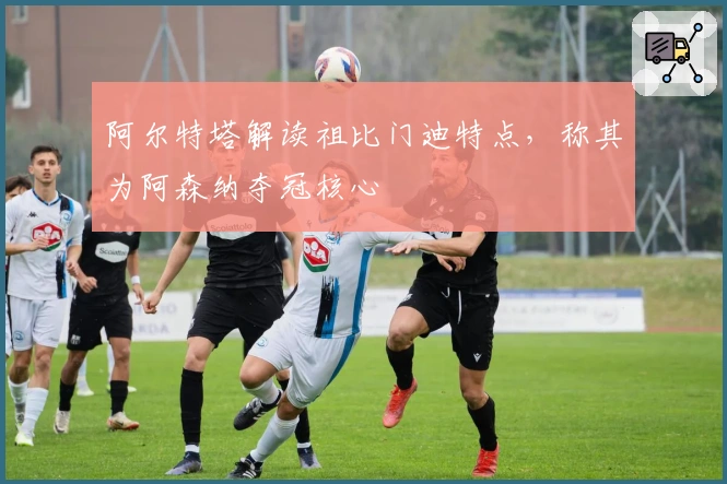 阿尔特塔解读祖比门迪特点，称其为阿森纳夺冠核心