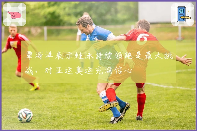 覃海洋表示蛙泳持续领跑是最大挑战，对亚运奥运充满信心