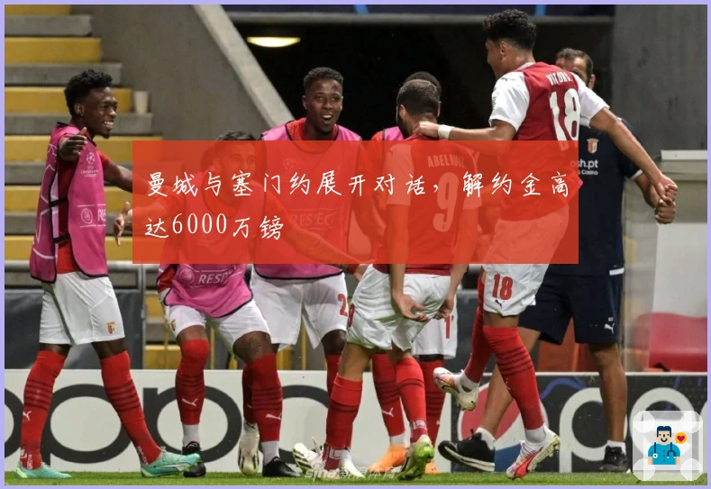 曼城与塞门约展开对话，解约金高达6000万镑