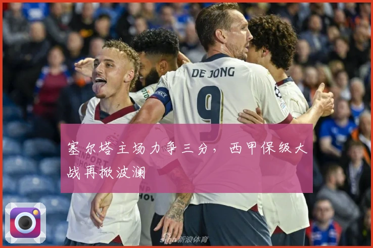 塞尔塔主场力争三分,西甲保级大战再掀波澜