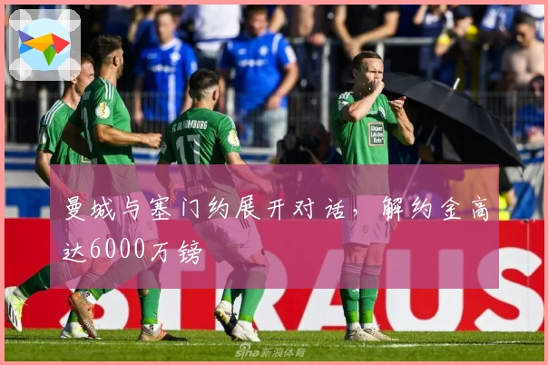 曼城与塞门约展开对话，解约金高达6000万镑