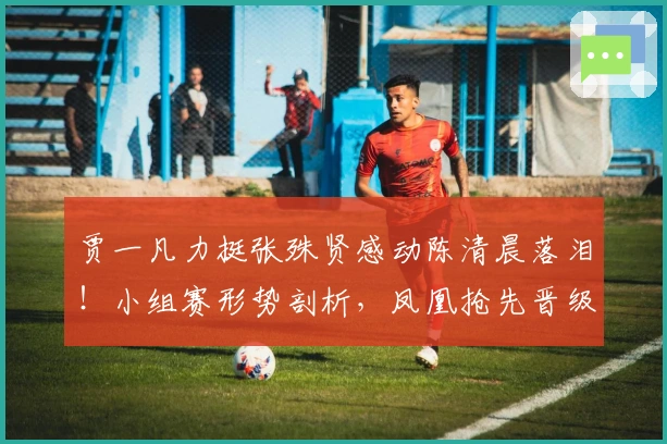 贾一凡力挺张殊贤感动陈清晨落泪！小组赛形势剖析，凤凰抢先晋级
