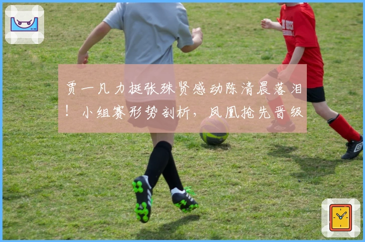 贾一凡力挺张殊贤感动陈清晨落泪！小组赛形势剖析，凤凰抢先晋级