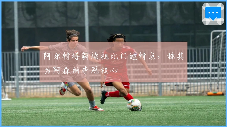 阿尔特塔解读祖比门迪特点，称其为阿森纳夺冠核心